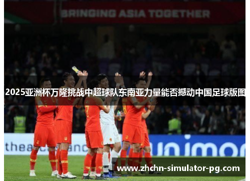 2025亚洲杯万隆挑战中超球队东南亚力量能否撼动中国足球版图