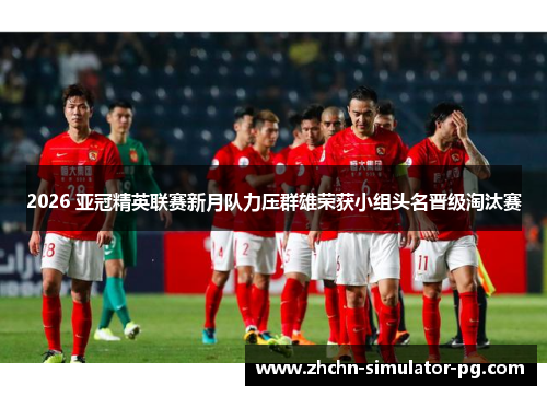 2026 亚冠精英联赛新月队力压群雄荣获小组头名晋级淘汰赛
