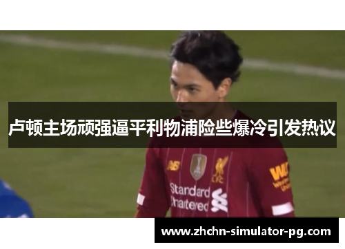 卢顿主场顽强逼平利物浦险些爆冷引发热议